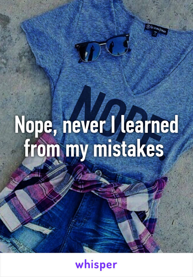 Nope, never I learned from my mistakes 