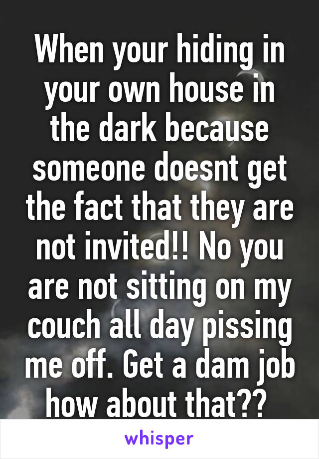 When your hiding in your own house in the dark because someone doesnt get the fact that they are not invited!! No you are not sitting on my couch all day pissing me off. Get a dam job how about that?? 