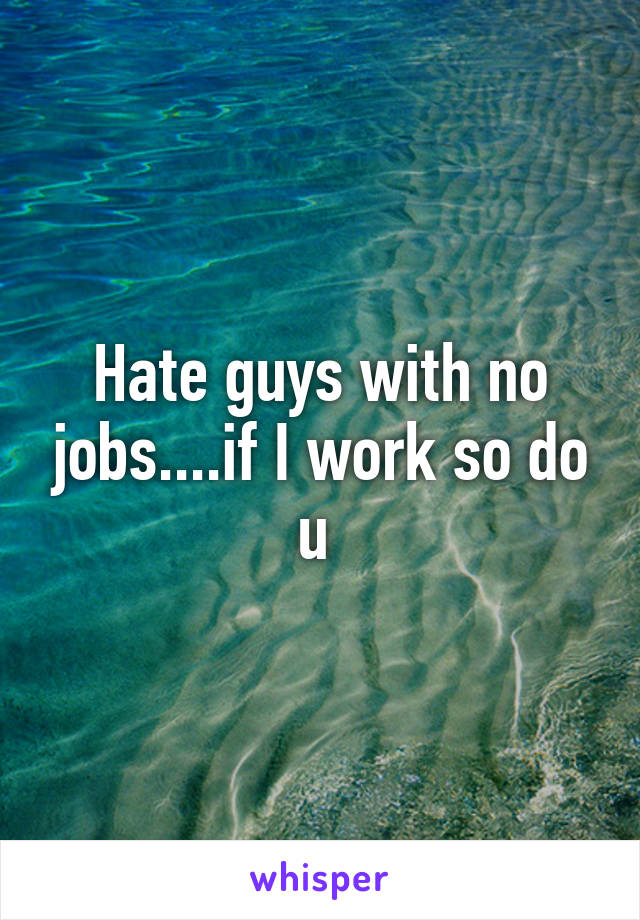 Hate guys with no jobs....if I work so do u 