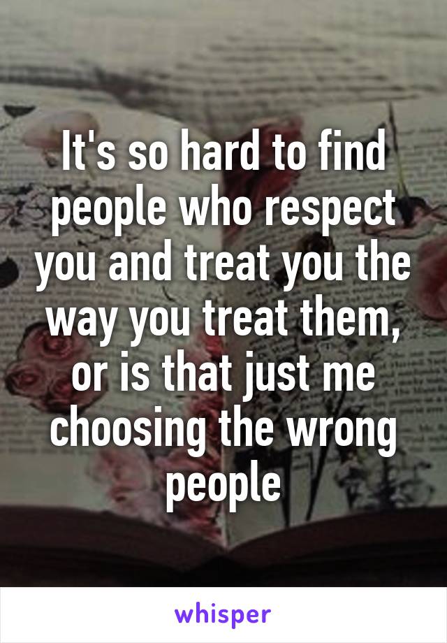 It's so hard to find people who respect you and treat you the way you treat them, or is that just me choosing the wrong people