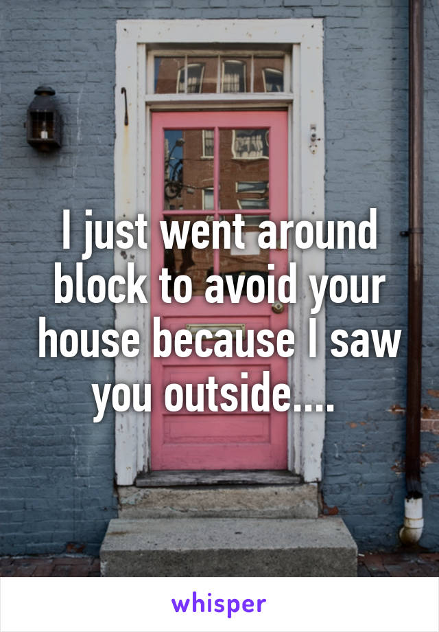 I just went around block to avoid your house because I saw you outside.... 