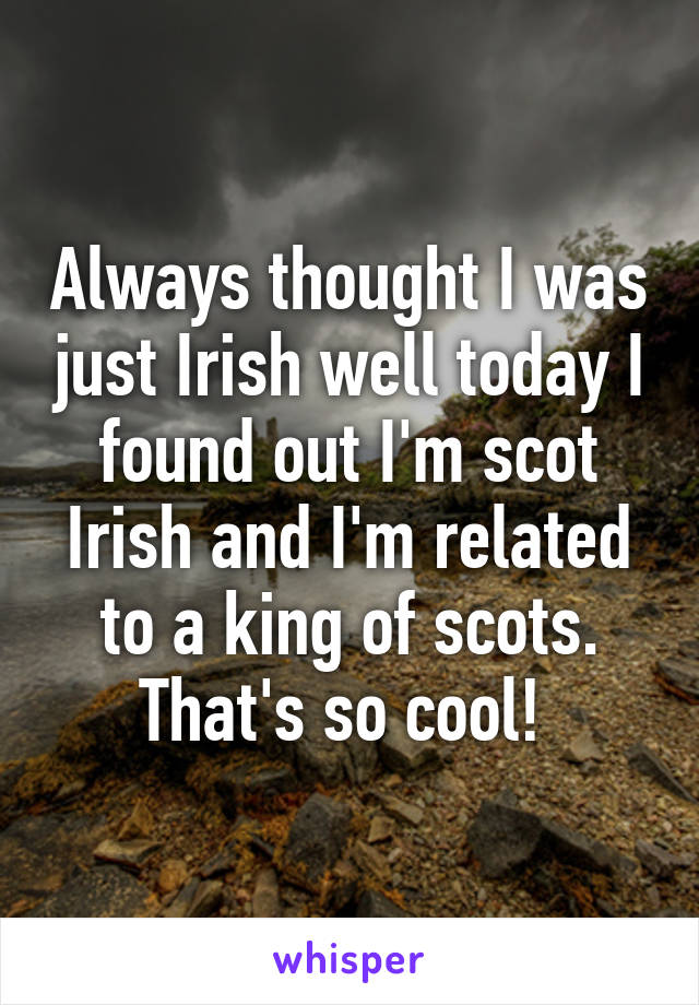 Always thought I was just Irish well today I found out I'm scot Irish and I'm related to a king of scots. That's so cool! 