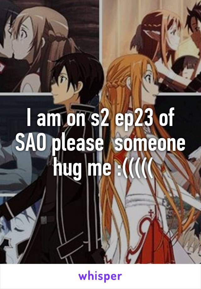 I am on s2 ep23 of SAO please  someone  hug me :(((((