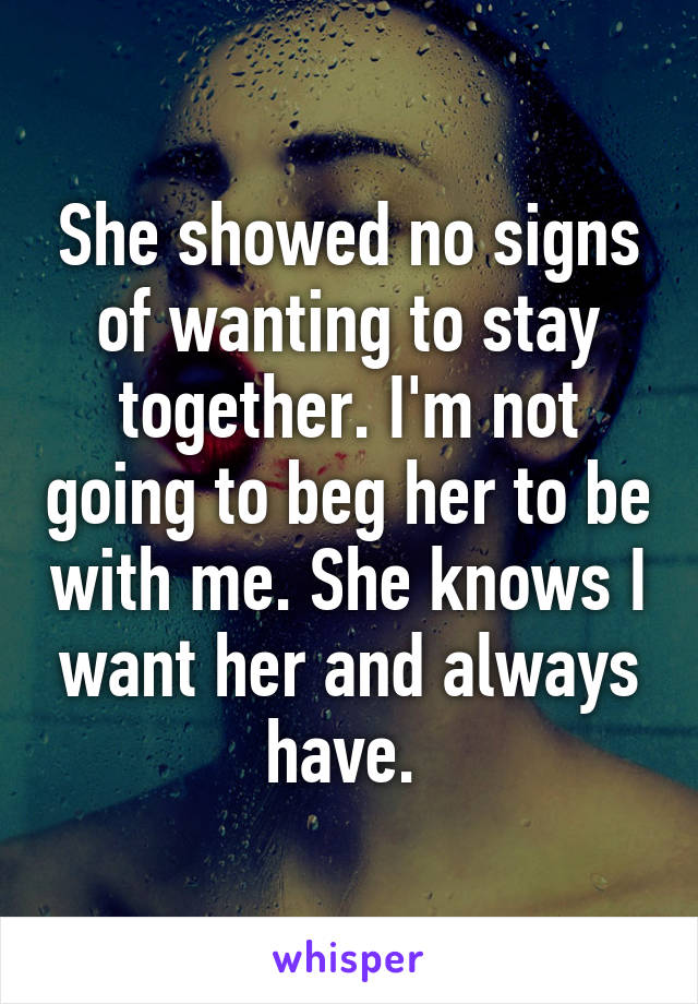 She showed no signs of wanting to stay together. I'm not going to beg her to be with me. She knows I want her and always have. 