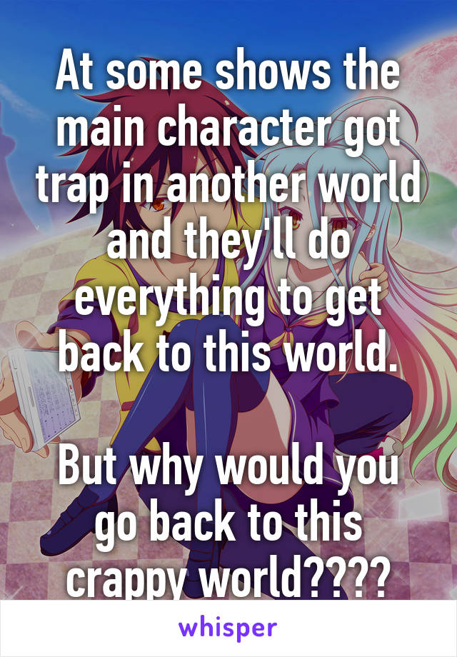 At some shows the main character got trap in another world and they'll do everything to get back to this world.

But why would you go back to this crappy world????