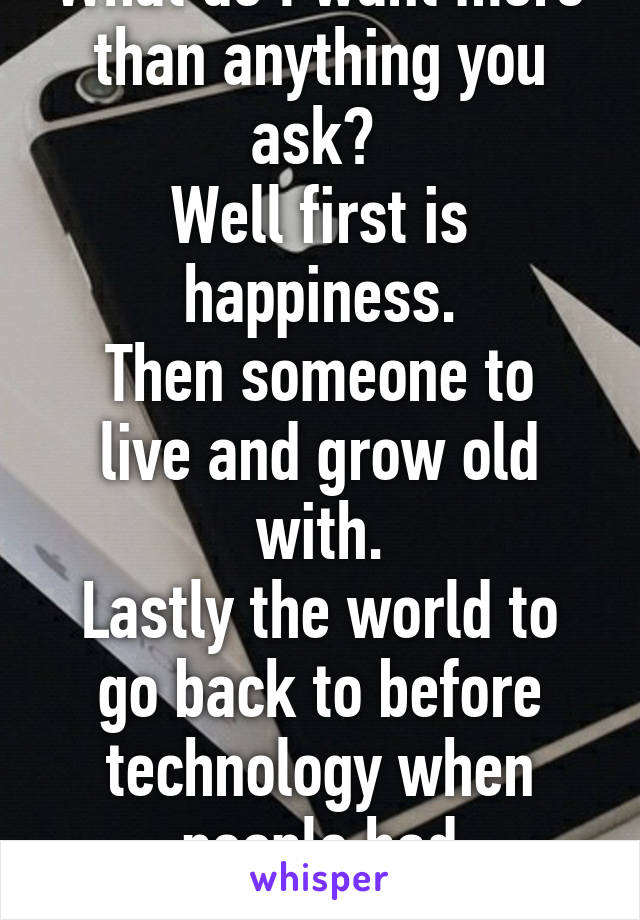 What do I want more than anything you ask? 
Well first is happiness.
Then someone to live and grow old with.
Lastly the world to go back to before technology when people had personalities.