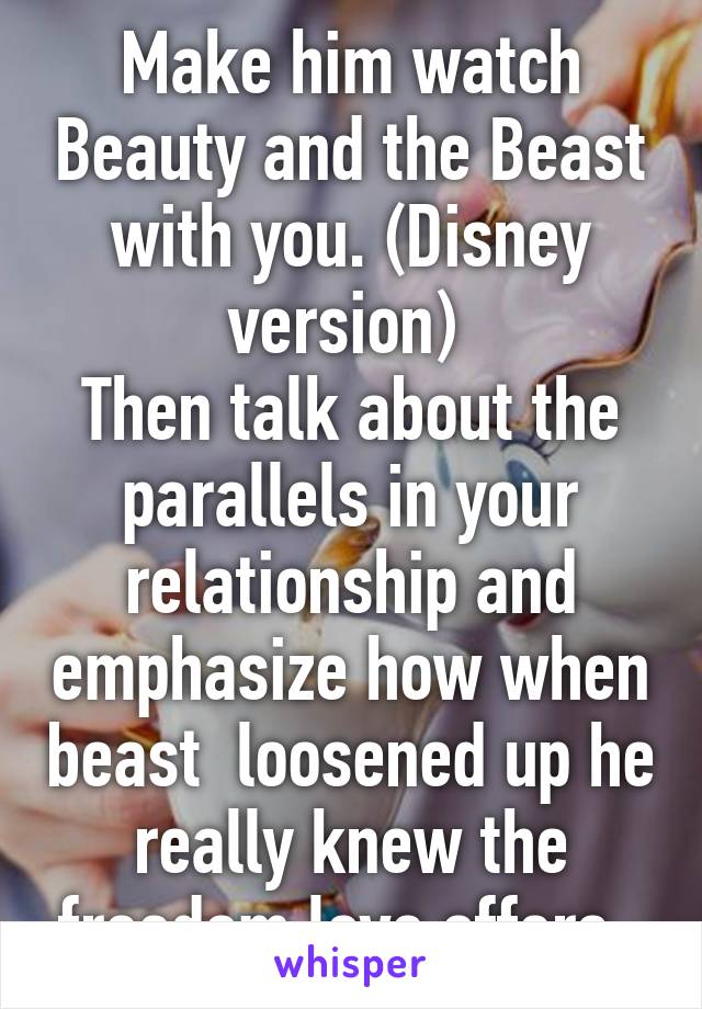 Make him watch Beauty and the Beast with you. (Disney version) 
Then talk about the parallels in your relationship and emphasize how when beast  loosened up he really knew the freedom love offers. 