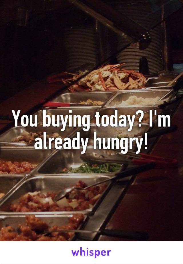 You buying today? I'm already hungry!