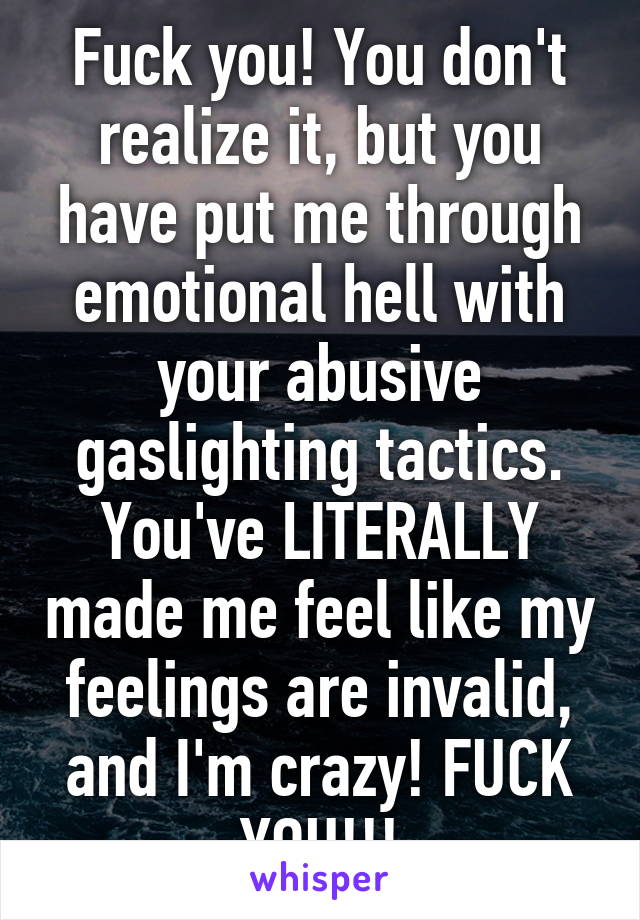 Fuck you! You don't realize it, but you have put me through emotional hell with your abusive gaslighting tactics. You've LITERALLY made me feel like my feelings are invalid, and I'm crazy! FUCK YOU!!!