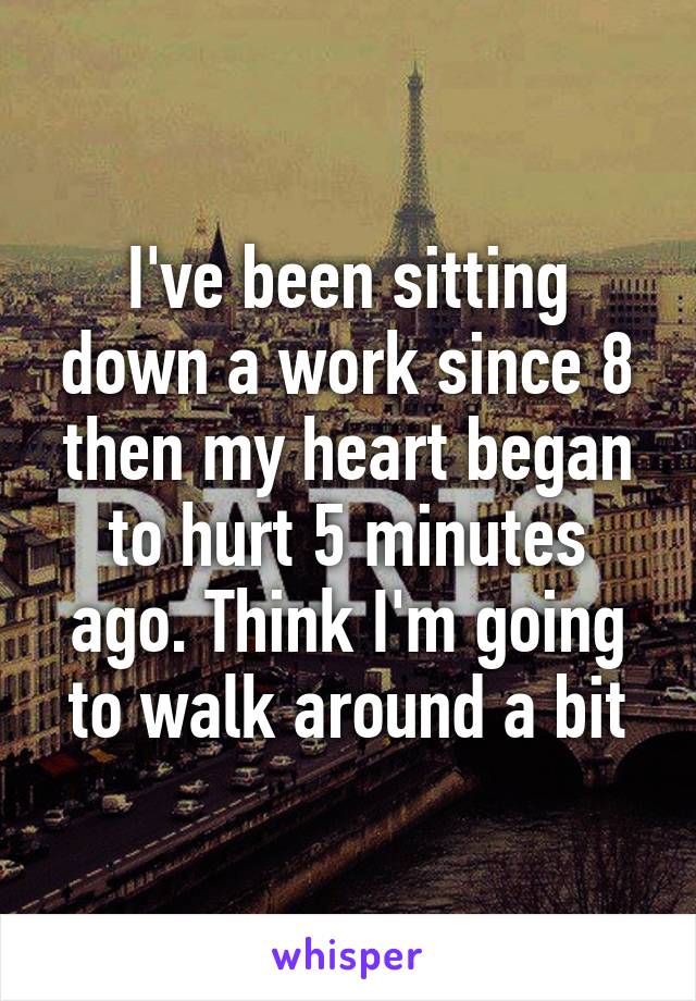 I've been sitting down a work since 8 then my heart began to hurt 5 minutes ago. Think I'm going to walk around a bit