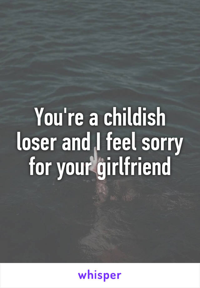 You're a childish loser and I feel sorry for your girlfriend