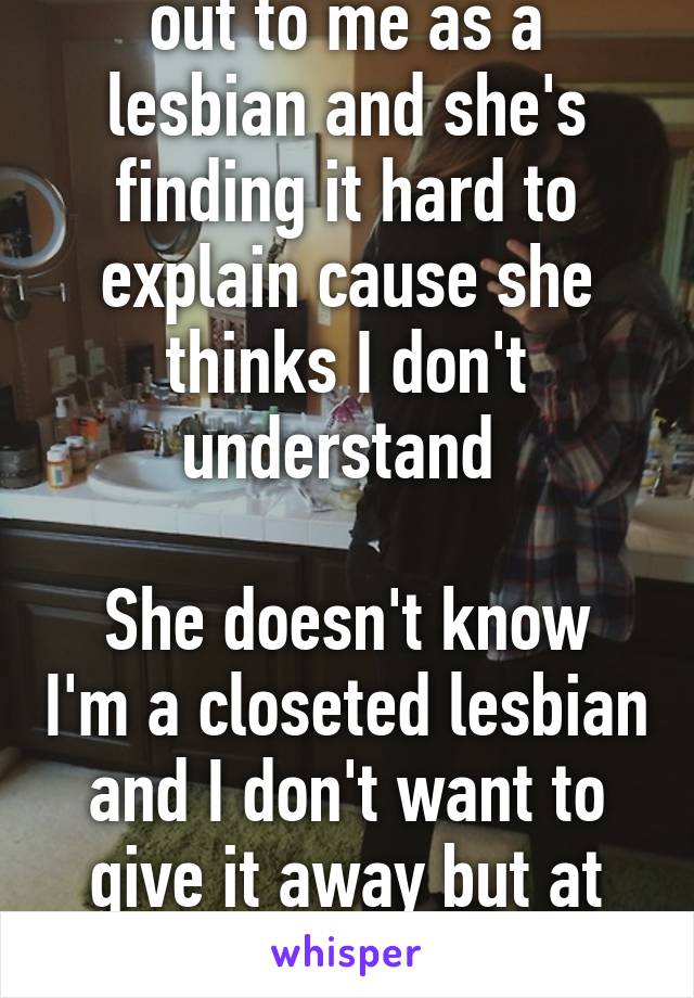 My friend just came out to me as a lesbian and she's finding it hard to explain cause she thinks I don't understand 

She doesn't know I'm a closeted lesbian and I don't want to give it away but at the same time i want to tell