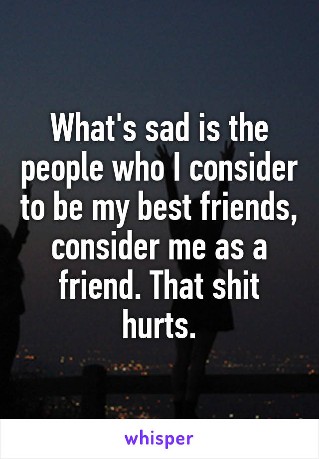 What's sad is the people who I consider to be my best friends, consider me as a friend. That shit hurts.