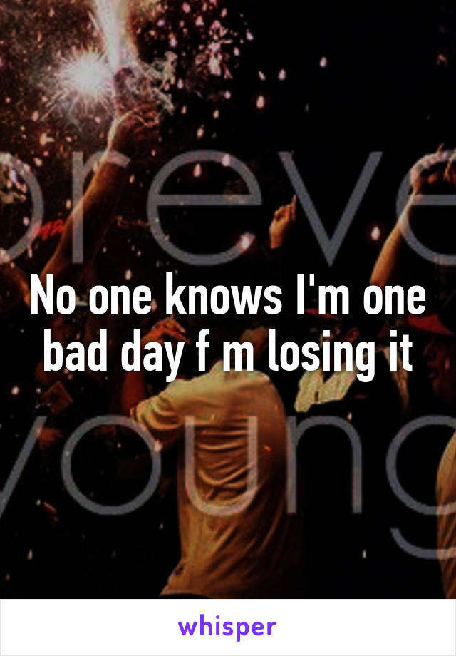 No one knows I'm one bad day f m losing it