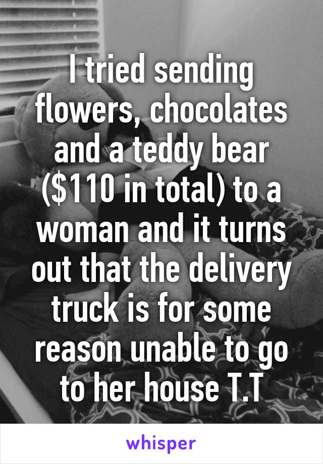 I tried sending flowers, chocolates and a teddy bear ($110 in total) to a woman and it turns out that the delivery truck is for some reason unable to go to her house T.T