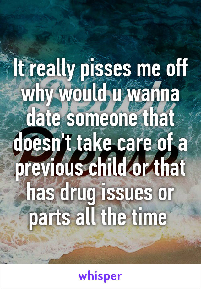 It really pisses me off why would u wanna date someone that doesn't take care of a previous child or that has drug issues or parts all the time 