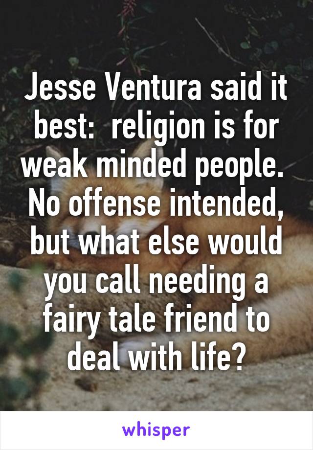 Jesse Ventura said it best:  religion is for weak minded people.  No offense intended, but what else would you call needing a fairy tale friend to deal with life?