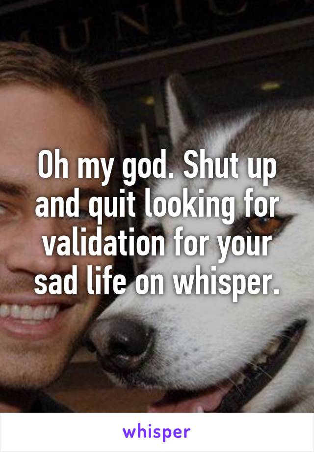 Oh my god. Shut up and quit looking for validation for your sad life on whisper.