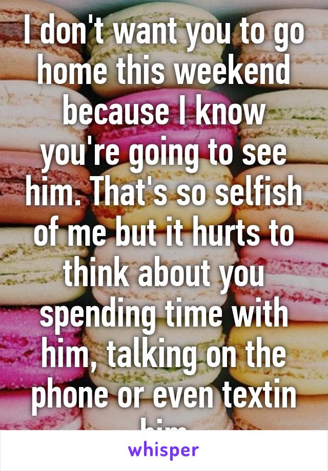 I don't want you to go home this weekend because I know you're going to see him. That's so selfish of me but it hurts to think about you spending time with him, talking on the phone or even textin him