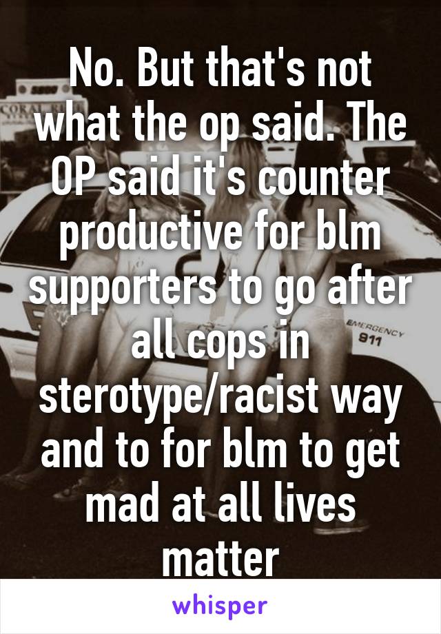 No. But that's not what the op said. The OP said it's counter productive for blm supporters to go after all cops in sterotype/racist way and to for blm to get mad at all lives matter