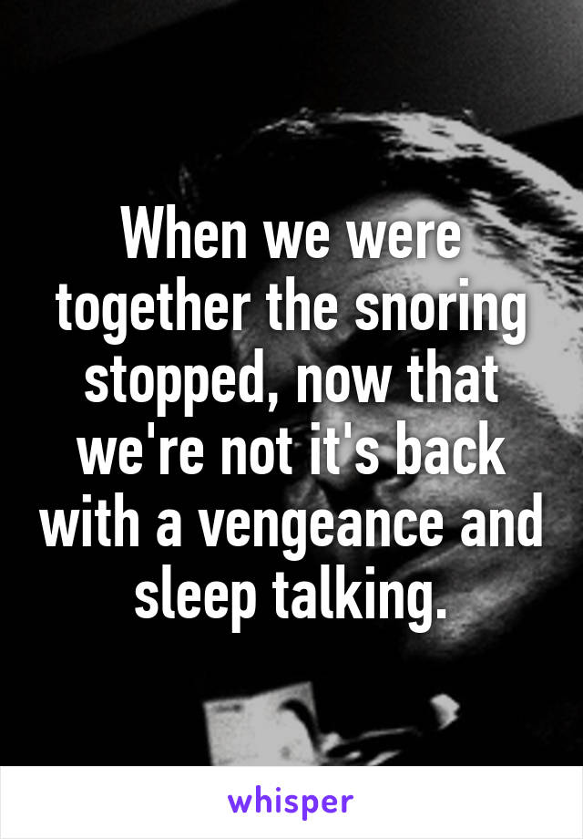 When we were together the snoring stopped, now that we're not it's back with a vengeance and sleep talking.