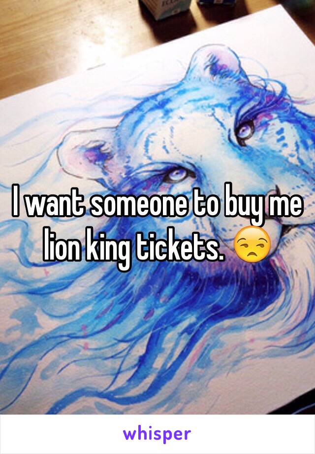 I want someone to buy me lion king tickets. 😒