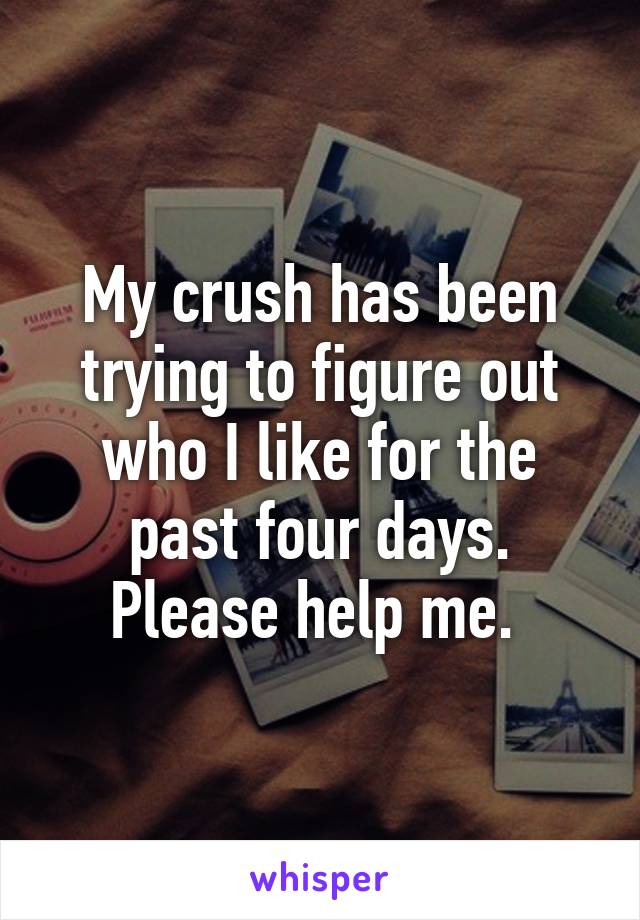 My crush has been trying to figure out who I like for the past four days. Please help me. 