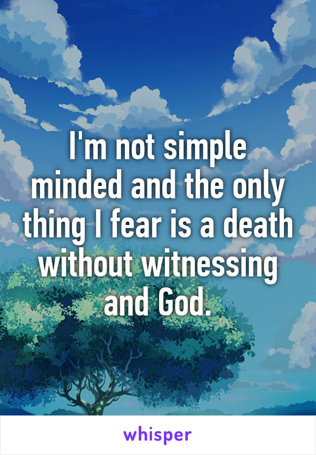 I'm not simple minded and the only thing I fear is a death without witnessing and God.