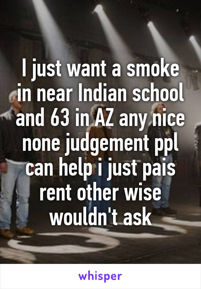 I just want a smoke in near Indian school and 63 in AZ any nice none judgement ppl can help i just pais rent other wise wouldn't ask