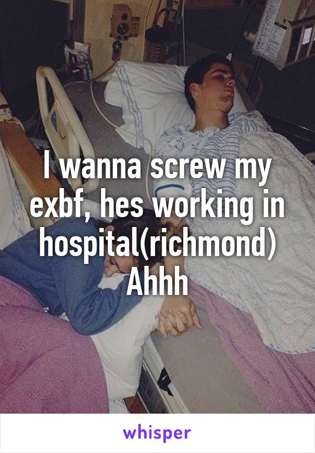 I wanna screw my exbf, hes working in hospital(richmond)
Ahhh