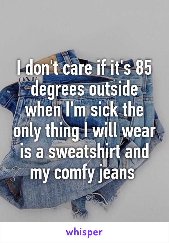 I don't care if it's 85 degrees outside when I'm sick the only thing I will wear is a sweatshirt and my comfy jeans 