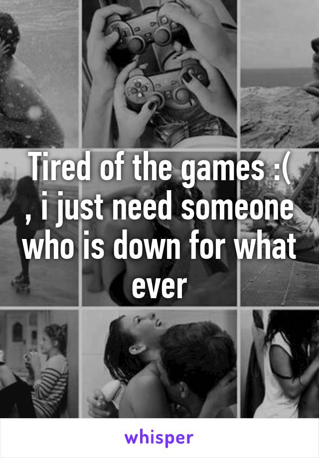 Tired of the games :( , i just need someone who is down for what ever