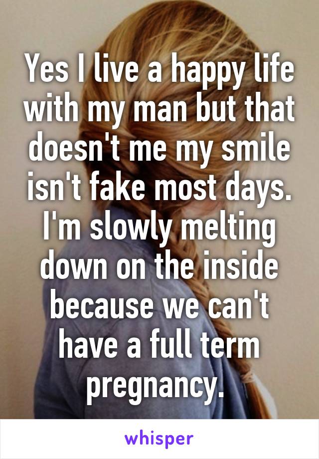 Yes I live a happy life with my man but that doesn't me my smile isn't fake most days. I'm slowly melting down on the inside because we can't have a full term pregnancy. 