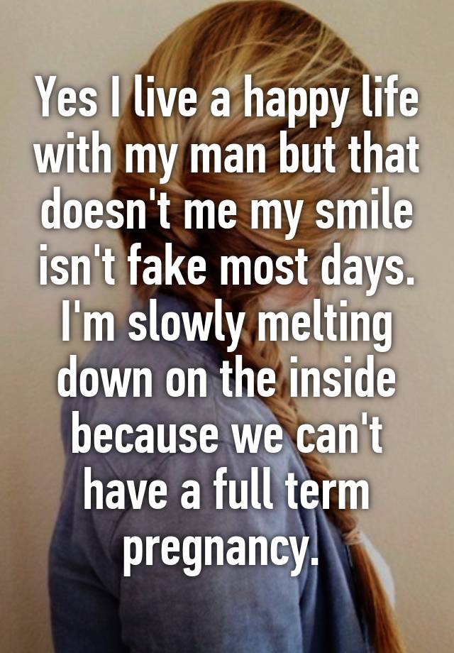 Yes I live a happy life with my man but that doesn't me my smile isn't fake most days. I'm slowly melting down on the inside because we can't have a full term pregnancy. 