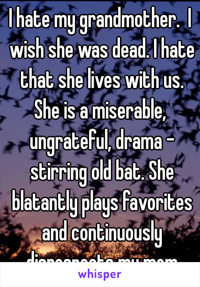 I hate my grandmother.  I wish she was dead. I hate that she lives with us. She is a miserable,  ungrateful, drama - stirring old bat. She blatantly plays favorites and continuously disrespects my mom