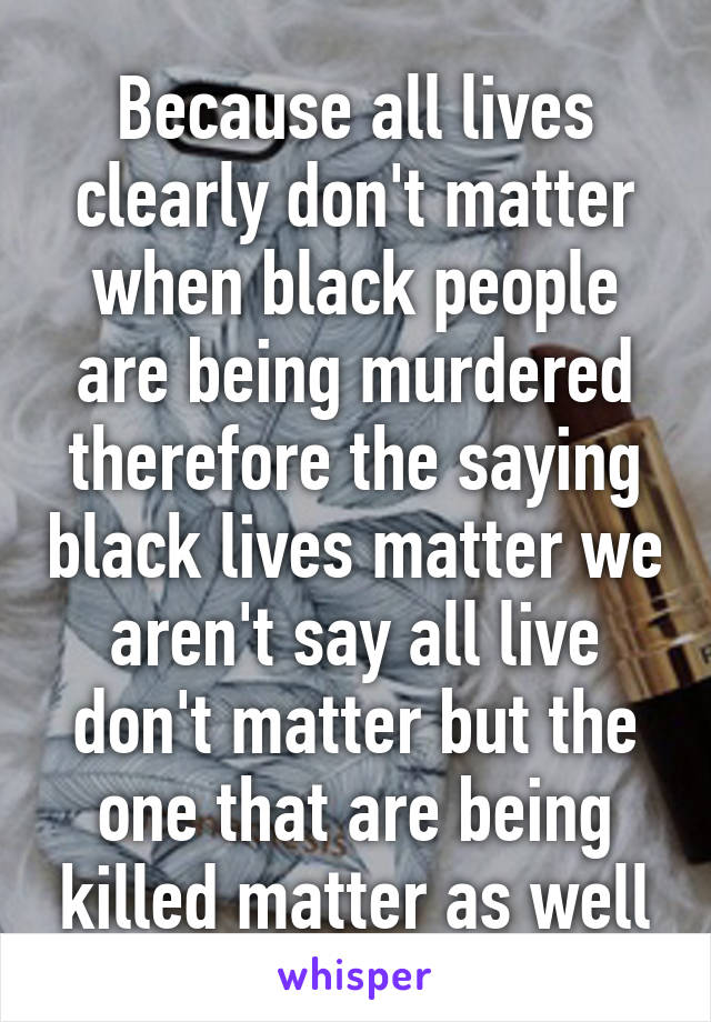 Because all lives clearly don't matter when black people are being murdered therefore the saying black lives matter we aren't say all live don't matter but the one that are being killed matter as well