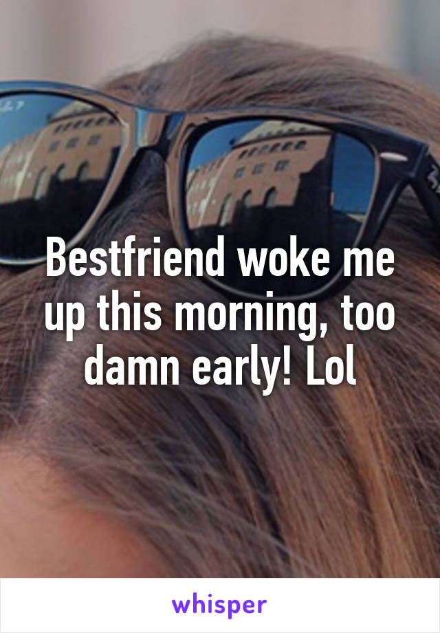 Bestfriend woke me up this morning, too damn early! Lol