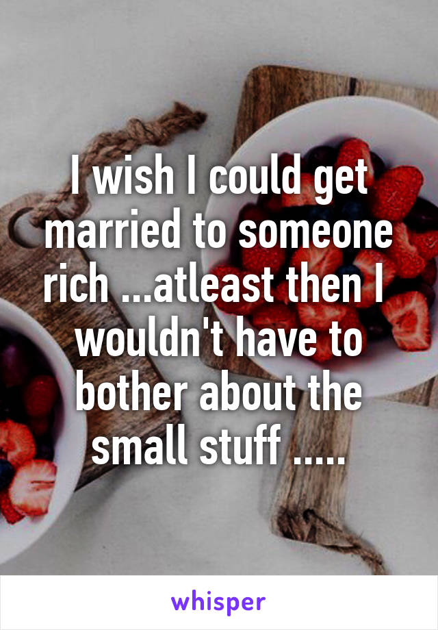 I wish I could get married to someone rich ...atleast then I  wouldn't have to bother about the small stuff .....