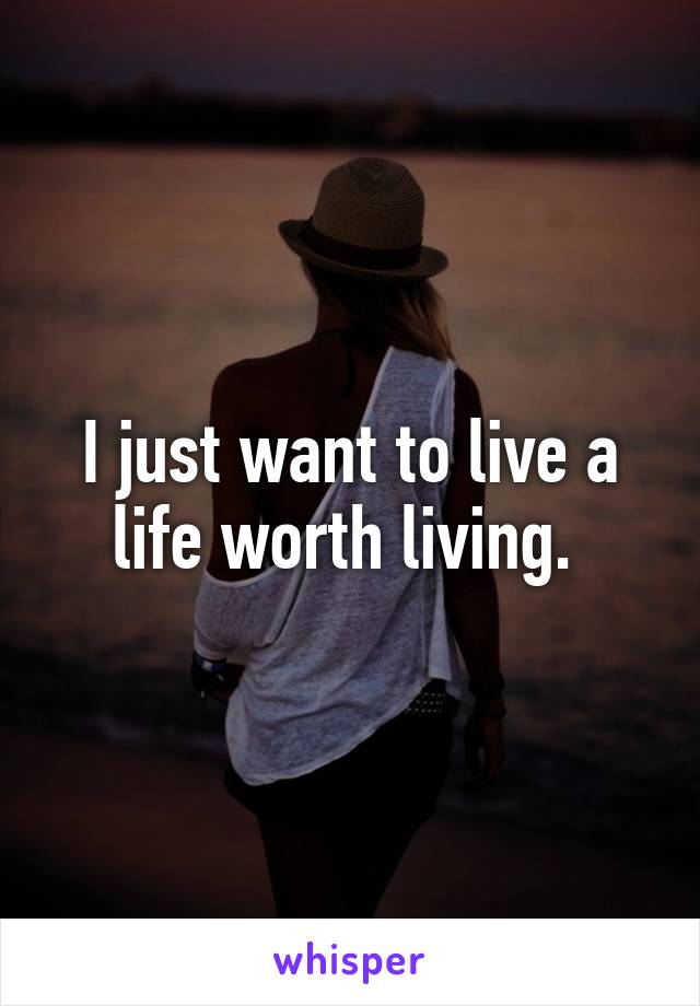 I just want to live a life worth living. 