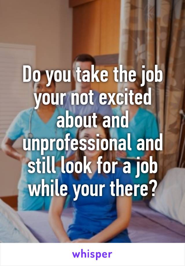 Do you take the job your not excited about and unprofessional and still look for a job while your there?