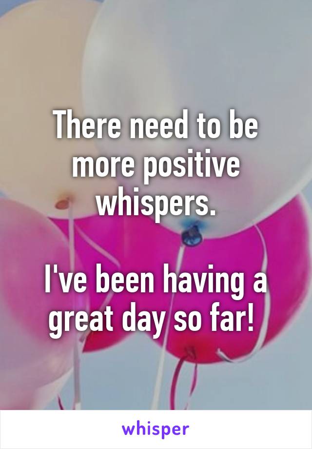 There need to be more positive whispers.

I've been having a great day so far! 