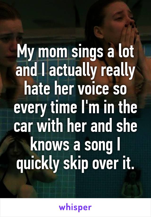 My mom sings a lot and I actually really hate her voice so every time I'm in the car with her and she knows a song I quickly skip over it.