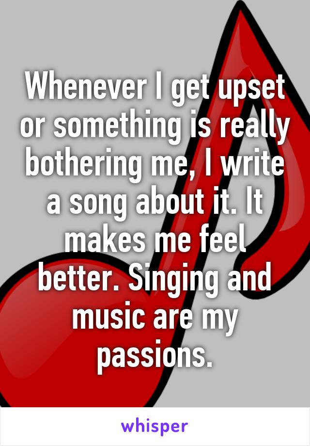 Whenever I get upset or something is really bothering me, I write a song about it. It makes me feel better. Singing and music are my passions.