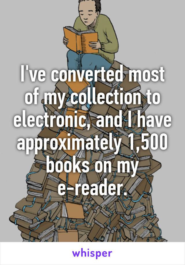 I've converted most of my collection to electronic, and I have approximately 1,500 books on my e-reader.