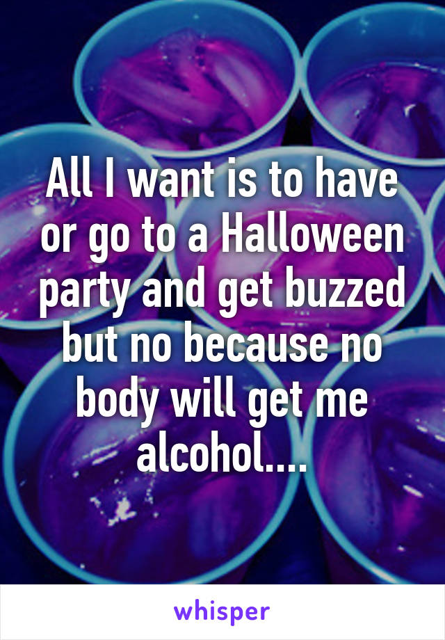 All I want is to have or go to a Halloween party and get buzzed but no because no body will get me alcohol....