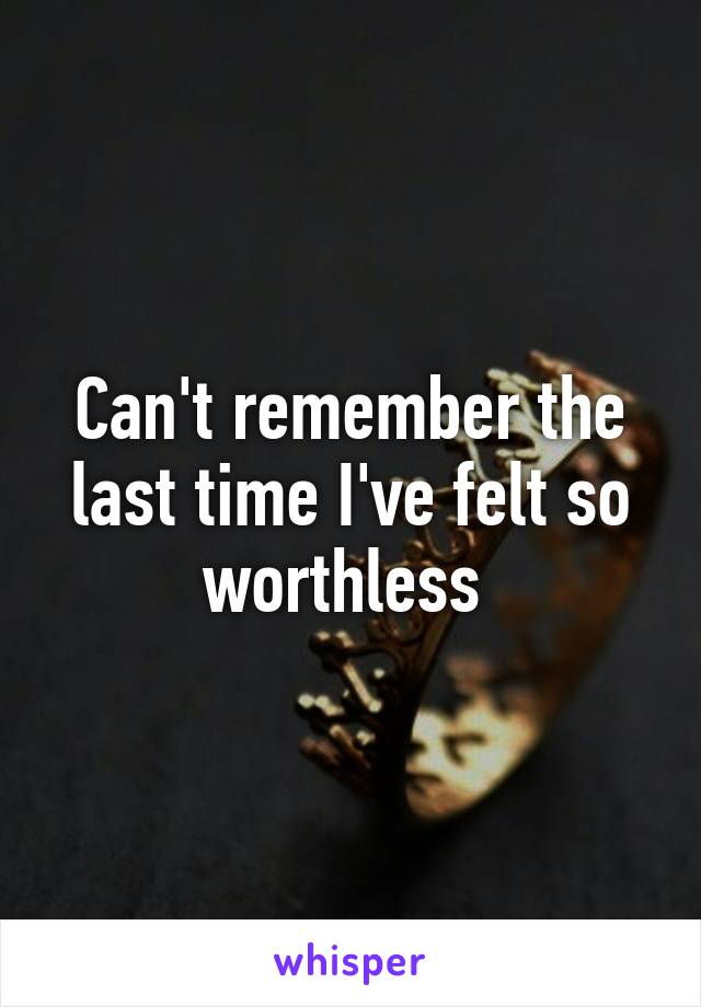 Can't remember the last time I've felt so worthless 