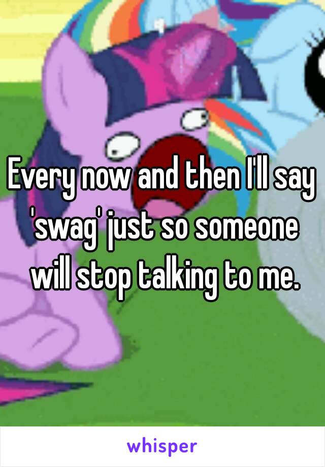 Every now and then I'll say 'swag' just so someone will stop talking to me.