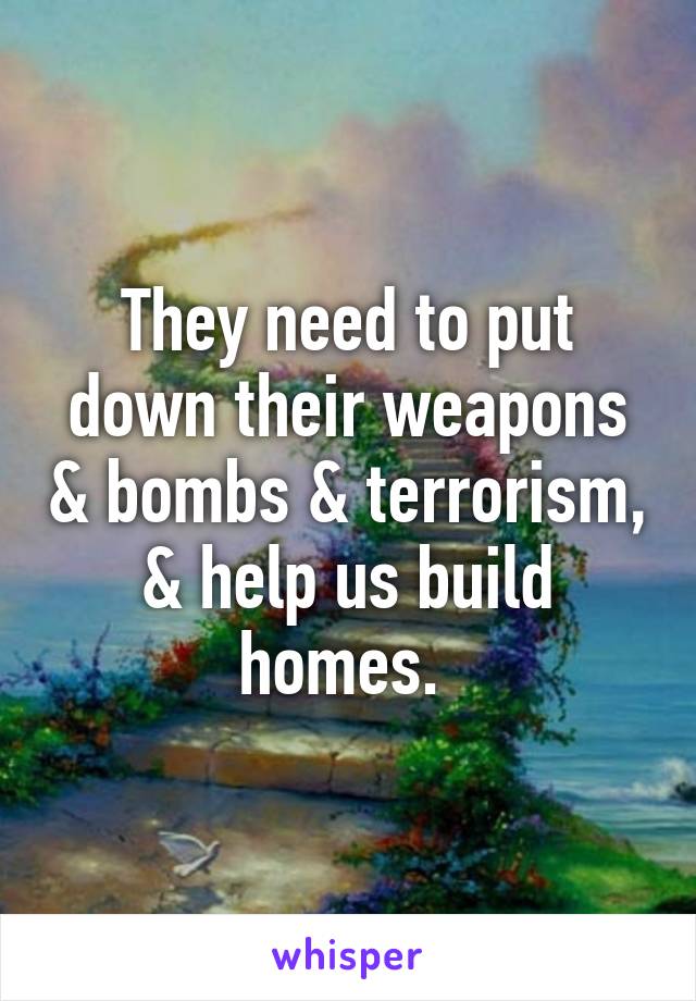 They need to put down their weapons & bombs & terrorism, & help us build homes. 