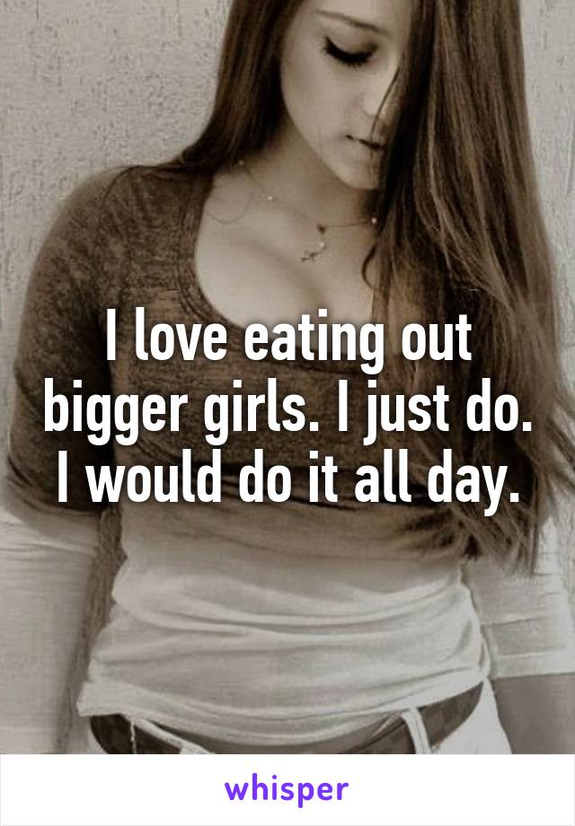 I love eating out bigger girls. I just do. I would do it all day.