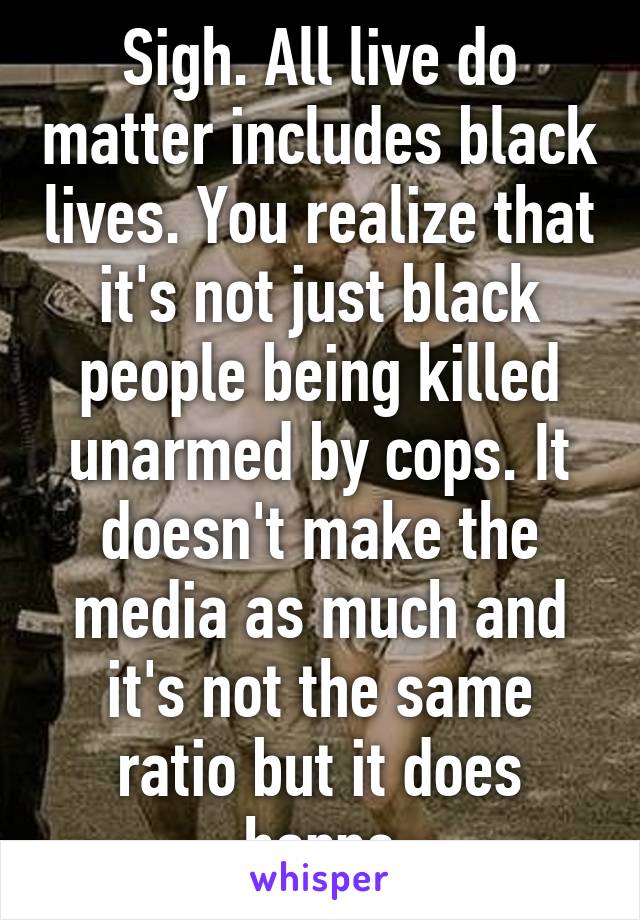 Sigh. All live do matter includes black lives. You realize that it's not just black people being killed unarmed by cops. It doesn't make the media as much and it's not the same ratio but it does happe